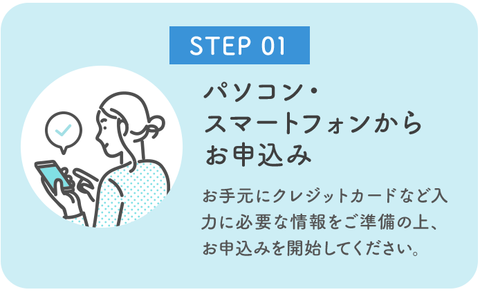 お手元にクレジットカードなど入力に必要な情報をご準備の上、パソコン、スマートフォンからお申込みを開始してください。