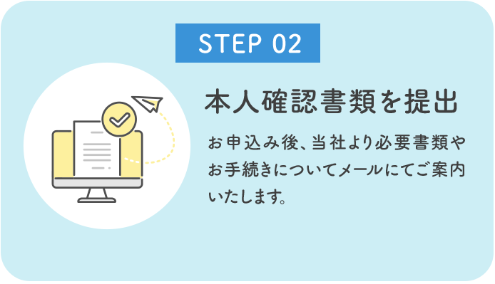 お申込み後、当社より必要書類やお手続きについてメールにてご案内いたします。