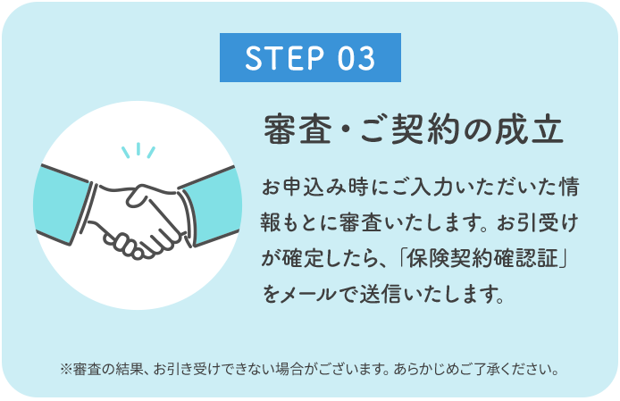 お申込み時にご入力いただいた情報もとに審査いたします。お引受けが確定したら、「保険契約確認証」をメールで送信いたします。